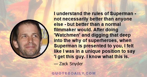 I understand the rules of Superman - not necessarily better than anyone else - but better than a normal filmmaker would. After doing 'Watchmen' and digging that deep into the why of superheroes, when Superman is