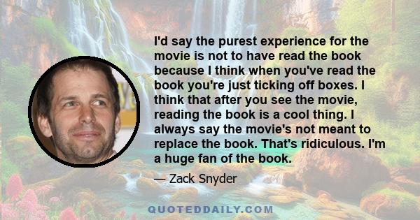 I'd say the purest experience for the movie is not to have read the book because I think when you've read the book you're just ticking off boxes. I think that after you see the movie, reading the book is a cool thing. I 