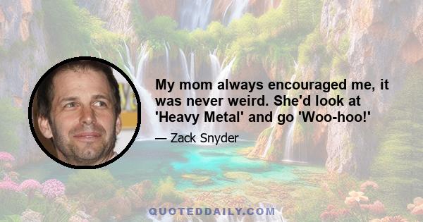 My mom always encouraged me, it was never weird. She'd look at 'Heavy Metal' and go 'Woo-hoo!'