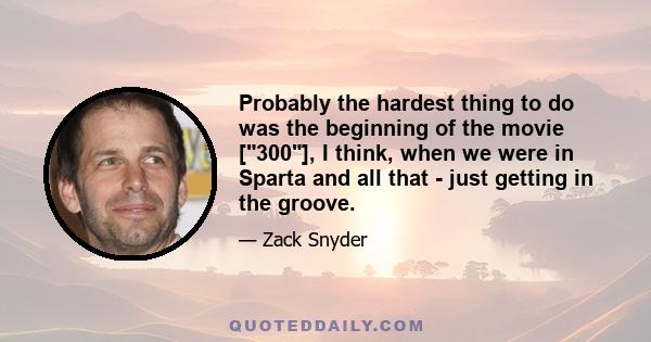 Probably the hardest thing to do was the beginning of the movie [300], I think, when we were in Sparta and all that - just getting in the groove.