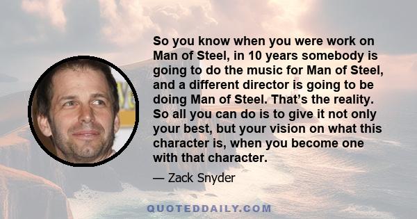 So you know when you were work on Man of Steel, in 10 years somebody is going to do the music for Man of Steel, and a different director is going to be doing Man of Steel. That’s the reality. So all you can do is to