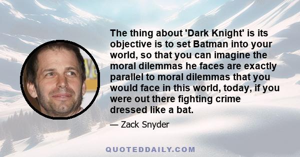 The thing about 'Dark Knight' is its objective is to set Batman into your world, so that you can imagine the moral dilemmas he faces are exactly parallel to moral dilemmas that you would face in this world, today, if