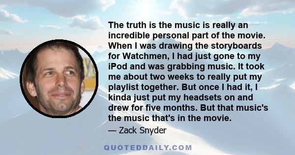 The truth is the music is really an incredible personal part of the movie. When I was drawing the storyboards for Watchmen, I had just gone to my iPod and was grabbing music. It took me about two weeks to really put my