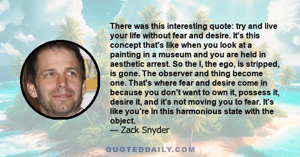 There was this interesting quote: try and live your life without fear and desire. It's this concept that's like when you look at a painting in a museum and you are held in aesthetic arrest. So the I, the ego, is