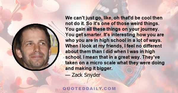 We can't just go, like, oh that'd be cool then not do it. So it's one of those weird things. You gain all these things on your journey. You get smarter. It's interesting how you are who you are in high school in a lot