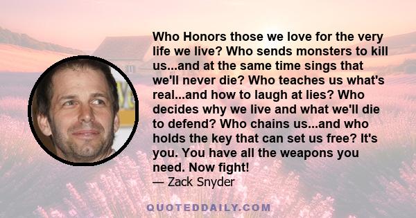 Who Honors those we love for the very life we live? Who sends monsters to kill us...and at the same time sings that we'll never die? Who teaches us what's real...and how to laugh at lies? Who decides why we live and