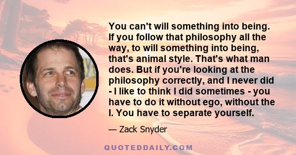 You can't will something into being. If you follow that philosophy all the way, to will something into being, that's animal style. That's what man does. But if you're looking at the philosophy correctly, and I never did 