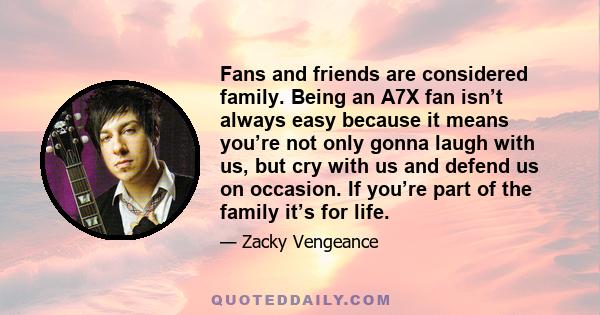 Fans and friends are considered family. Being an A7X fan isn’t always easy because it means you’re not only gonna laugh with us, but cry with us and defend us on occasion. If you’re part of the family it’s for life.