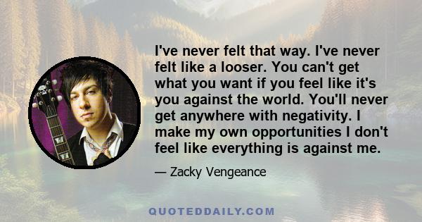 I've never felt that way. I've never felt like a looser. You can't get what you want if you feel like it's you against the world. You'll never get anywhere with negativity. I make my own opportunities I don't feel like