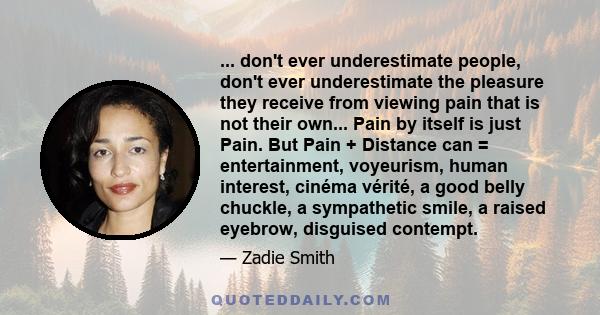 ... don't ever underestimate people, don't ever underestimate the pleasure they receive from viewing pain that is not their own... Pain by itself is just Pain. But Pain + Distance can = entertainment, voyeurism, human