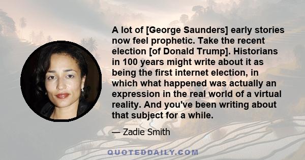 A lot of [George Saunders] early stories now feel prophetic. Take the recent election [of Donald Trump]. Historians in 100 years might write about it as being the first internet election, in which what happened was