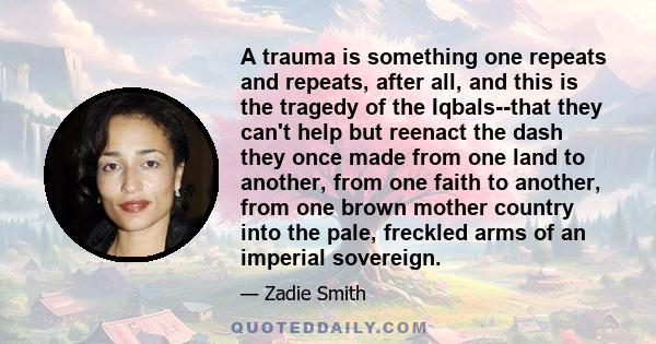 A trauma is something one repeats and repeats, after all, and this is the tragedy of the Iqbals--that they can't help but reenact the dash they once made from one land to another, from one faith to another, from one