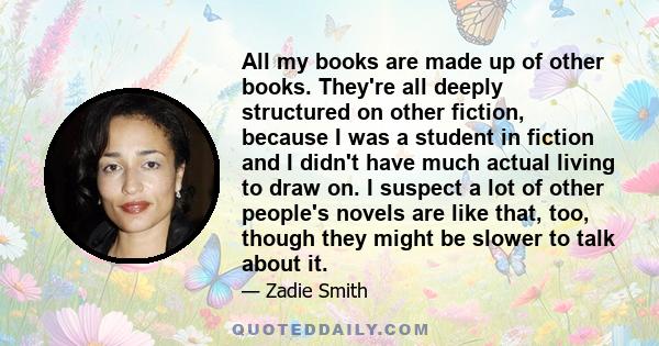 All my books are made up of other books. They're all deeply structured on other fiction, because I was a student in fiction and I didn't have much actual living to draw on. I suspect a lot of other people's novels are