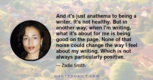 And it's just anathema to being a writer. It's not healthy. But in another way, when I'm writing, what it's about for me is being good on the page. None of that noise could change the way I feel about my writing. Which