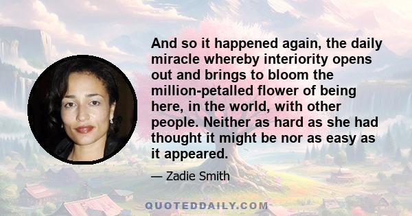 And so it happened again, the daily miracle whereby interiority opens out and brings to bloom the million-petalled flower of being here, in the world, with other people. Neither as hard as she had thought it might be