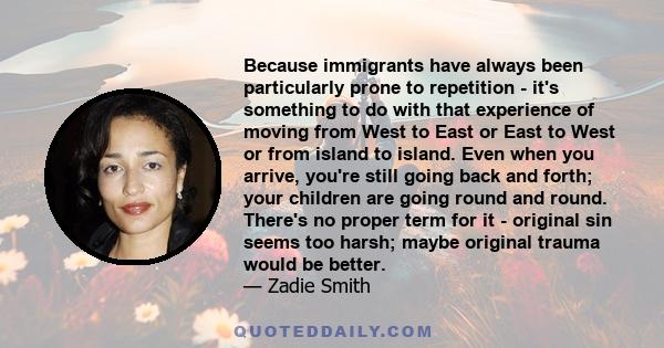 Because immigrants have always been particularly prone to repetition - it's something to do with that experience of moving from West to East or East to West or from island to island. Even when you arrive, you're still