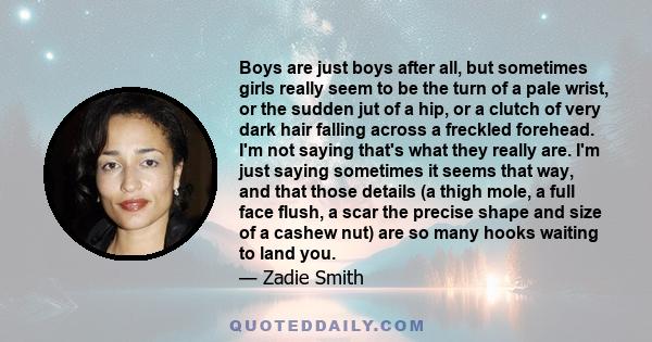 Boys are just boys after all, but sometimes girls really seem to be the turn of a pale wrist, or the sudden jut of a hip, or a clutch of very dark hair falling across a freckled forehead. I'm not saying that's what they 