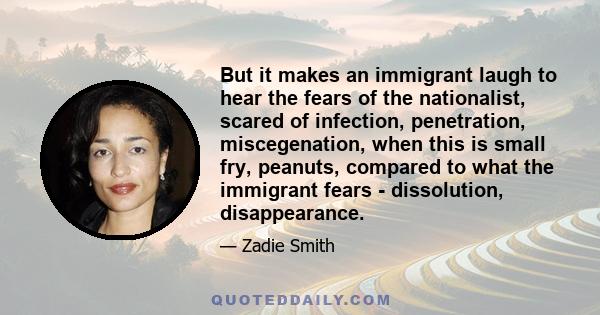 But it makes an immigrant laugh to hear the fears of the nationalist, scared of infection, penetration, miscegenation, when this is small fry, peanuts, compared to what the immigrant fears - dissolution, disappearance.