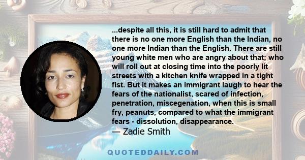 ...despite all this, it is still hard to admit that there is no one more English than the Indian, no one more Indian than the English. There are still young white men who are angry about that; who will roll out at