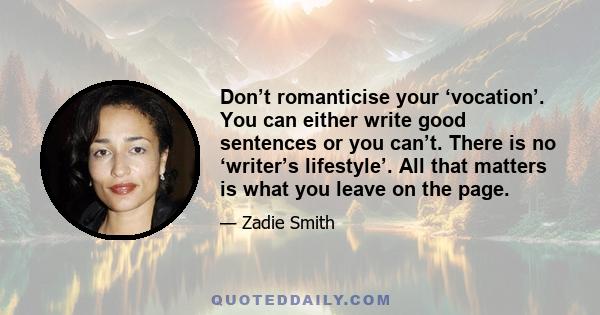 Don’t romanticise your ‘vocation’. You can either write good sentences or you can’t. There is no ‘writer’s lifestyle’. All that matters is what you leave on the page.