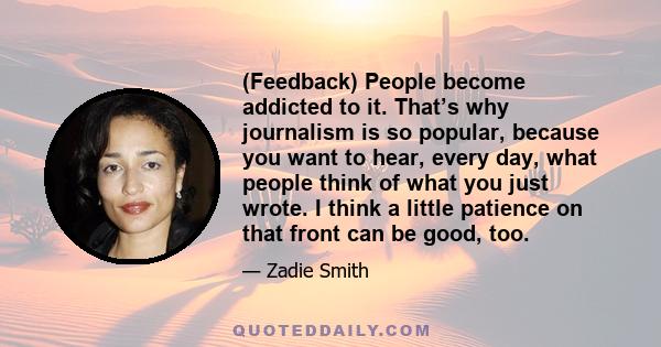 (Feedback) People become addicted to it. That’s why journalism is so popular, because you want to hear, every day, what people think of what you just wrote. I think a little patience on that front can be good, too.