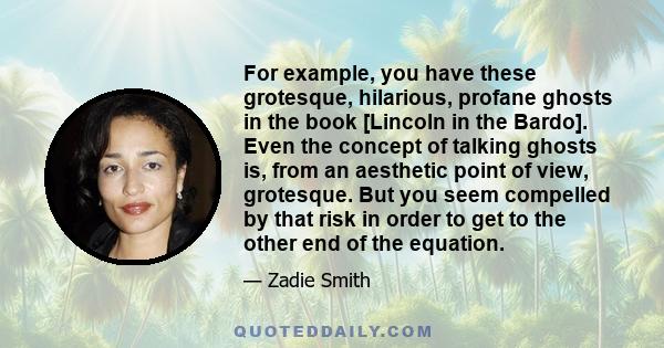 For example, you have these grotesque, hilarious, profane ghosts in the book [Lincoln in the Bardo]. Even the concept of talking ghosts is, from an aesthetic point of view, grotesque. But you seem compelled by that risk 