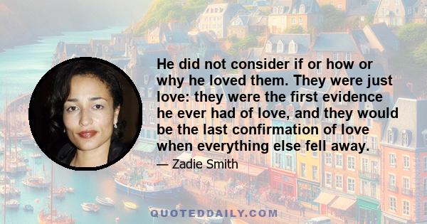 He did not consider if or how or why he loved them. They were just love: they were the first evidence he ever had of love, and they would be the last confirmation of love when everything else fell away.