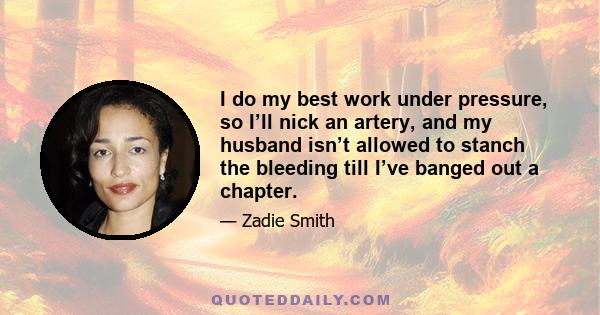 I do my best work under pressure, so I’ll nick an artery, and my husband isn’t allowed to stanch the bleeding till I’ve banged out a chapter.