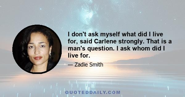 I don't ask myself what did I live for, said Carlene strongly. That is a man's question. I ask whom did I live for.