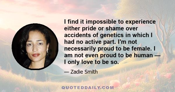 I find it impossible to experience either pride or shame over accidents of genetics in which I had no active part. I'm not necessarily proud to be female. I am not even proud to be human — I only love to be so.