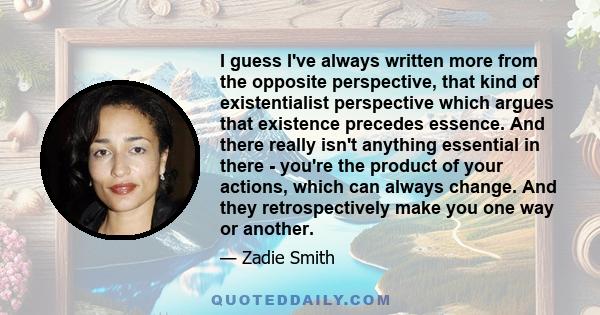 I guess I've always written more from the opposite perspective, that kind of existentialist perspective which argues that existence precedes essence. And there really isn't anything essential in there - you're the