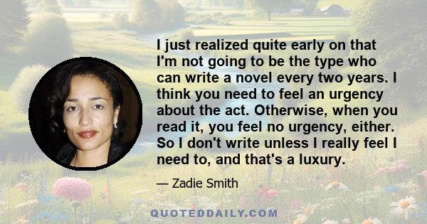 I just realized quite early on that I'm not going to be the type who can write a novel every two years. I think you need to feel an urgency about the act. Otherwise, when you read it, you feel no urgency, either. So I