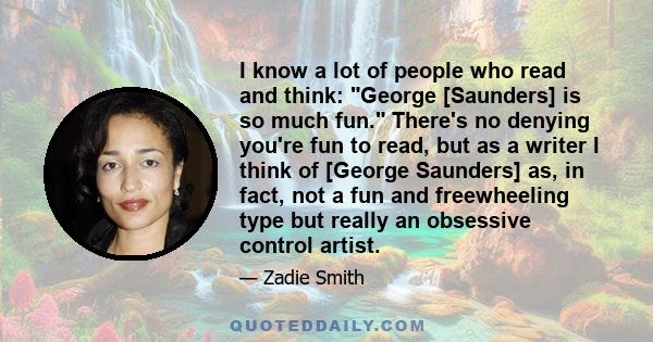 I know a lot of people who read and think: George [Saunders] is so much fun. There's no denying you're fun to read, but as a writer I think of [George Saunders] as, in fact, not a fun and freewheeling type but really an 