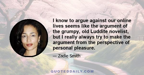 I know to argue against our online lives seems like the argument of the grumpy, old Luddite novelist, but I really always try to make the argument from the perspective of personal pleasure.