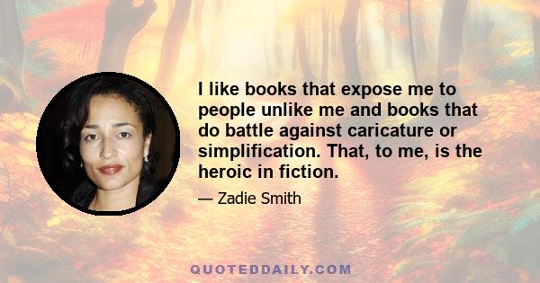 I like books that expose me to people unlike me and books that do battle against caricature or simplification. That, to me, is the heroic in fiction.