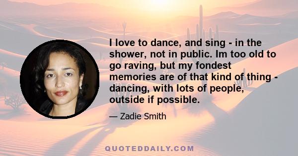 I love to dance, and sing - in the shower, not in public. Im too old to go raving, but my fondest memories are of that kind of thing - dancing, with lots of people, outside if possible.