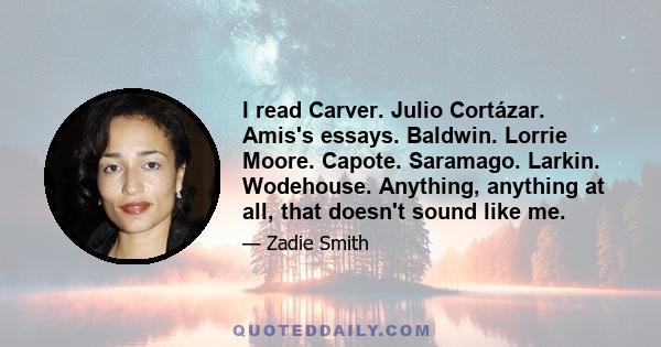 I read Carver. Julio Cortázar. Amis's essays. Baldwin. Lorrie Moore. Capote. Saramago. Larkin. Wodehouse. Anything, anything at all, that doesn't sound like me.