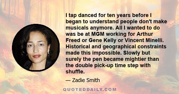 I tap danced for ten years before I began to understand people don't make musicals anymore. All I wanted to do was be at MGM working for Arthur Freed or Gene Kelly or Vincent Minelli. Historical and geographical