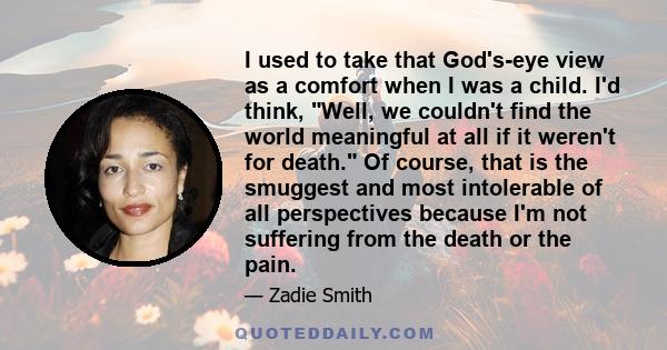 I used to take that God's-eye view as a comfort when I was a child. I'd think, Well, we couldn't find the world meaningful at all if it weren't for death. Of course, that is the smuggest and most intolerable of all