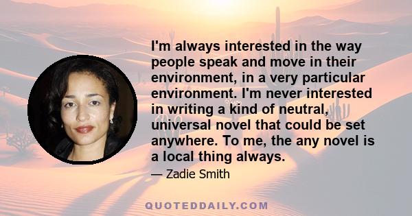 I'm always interested in the way people speak and move in their environment, in a very particular environment. I'm never interested in writing a kind of neutral, universal novel that could be set anywhere. To me, the