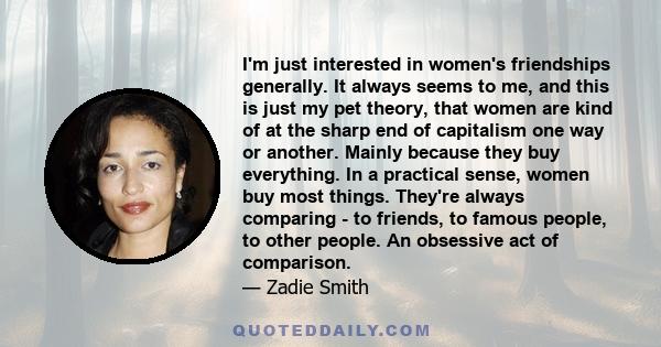 I'm just interested in women's friendships generally. It always seems to me, and this is just my pet theory, that women are kind of at the sharp end of capitalism one way or another. Mainly because they buy everything.