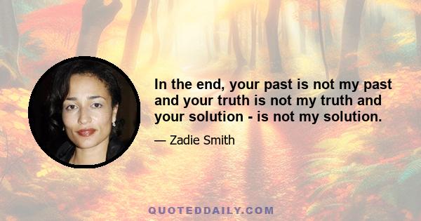 In the end, your past is not my past and your truth is not my truth and your solution - is not my solution.