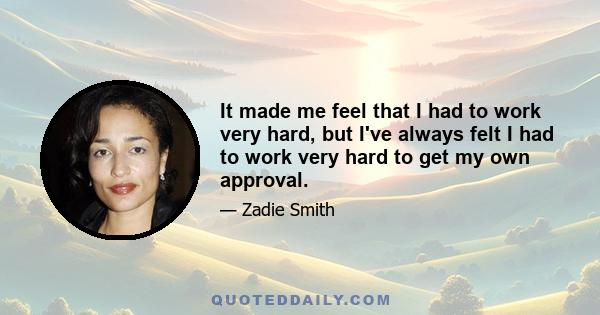 It made me feel that I had to work very hard, but I've always felt I had to work very hard to get my own approval.