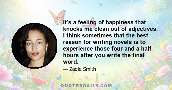 It's a feeling of happiness that knocks me clean out of adjectives. I think sometimes that the best reason for writing novels is to experience those four and a half hours after you write the final word.