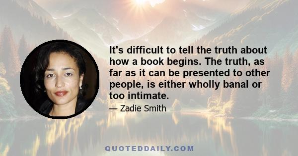 It's difficult to tell the truth about how a book begins. The truth, as far as it can be presented to other people, is either wholly banal or too intimate.