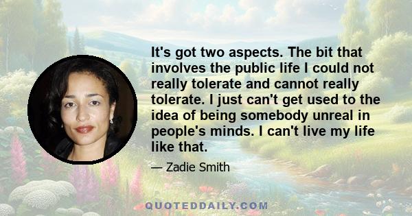 It's got two aspects. The bit that involves the public life I could not really tolerate and cannot really tolerate. I just can't get used to the idea of being somebody unreal in people's minds. I can't live my life like 