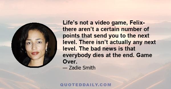 Life’s not a video game, Felix- there aren’t a certain number of points that send you to the next level. There isn’t actually any next level. The bad news is that everybody dies at the end. Game Over.