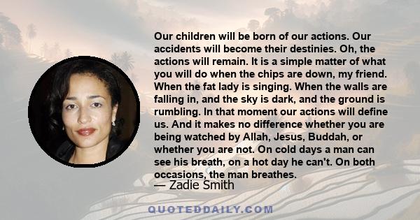 Our children will be born of our actions. Our accidents will become their destinies. Oh, the actions will remain. It is a simple matter of what you will do when the chips are down, my friend. When the fat lady is