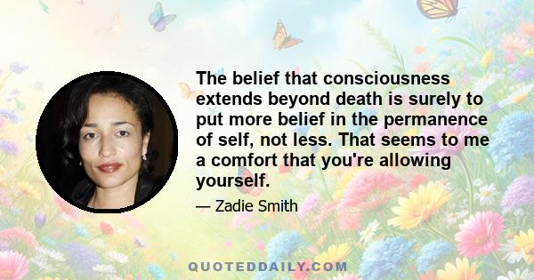 The belief that consciousness extends beyond death is surely to put more belief in the permanence of self, not less. That seems to me a comfort that you're allowing yourself.