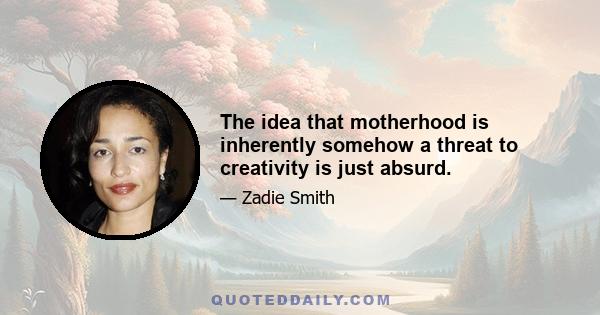 The idea that motherhood is inherently somehow a threat to creativity is just absurd.